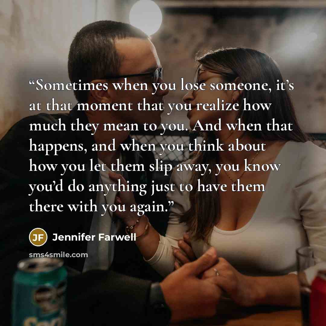 “Sometimes when you lose someone, it’s at that moment that you realize how much they mean to you. And when that happens, and when you think about how you let them slip away, you know you’d do anything just to have them there with you again.” quote by Jennifer Farwell