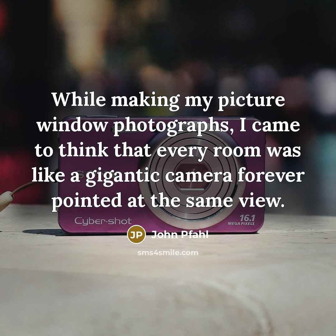 “While making my picture window photographs, I came to think that every room was like a gigantic camera forever pointed at the same view.” quote by John Pfahl