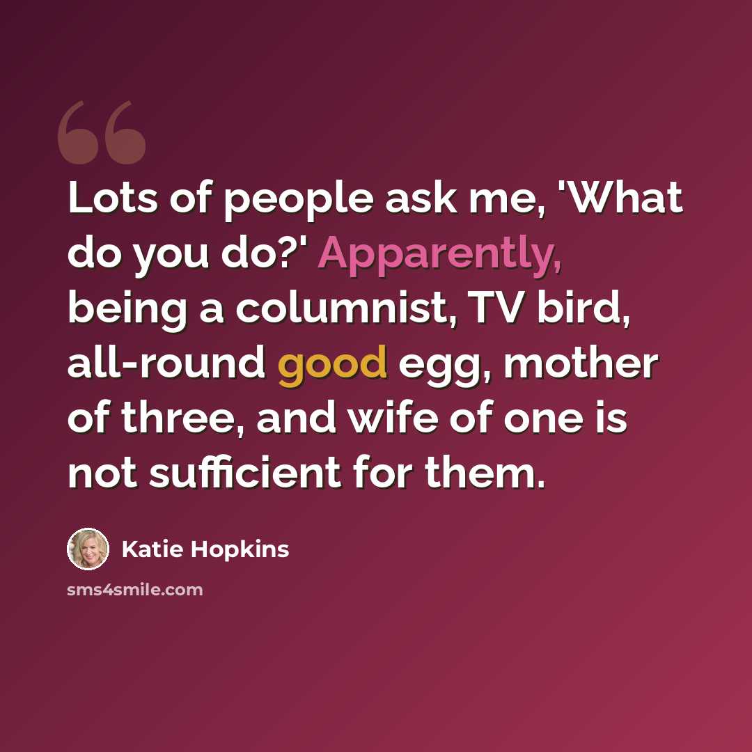 “Lots of people ask me, 'What do you do?' Apparently, being a columnist, TV bird, all-round good egg, mother of three, and wife of one is not sufficient for them.” quote by Katie Hopkins