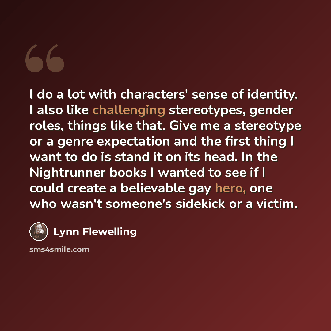 “I do a lot with characters' sense of identity. I also like challenging stereotypes, gender roles, things like that. Give me a stereotype or a genre expectation and the first thing I want to do is stand it on its head. In the Nightrunner books I wanted to see if I could create a believable gay…” quote by Lynn Flewelling