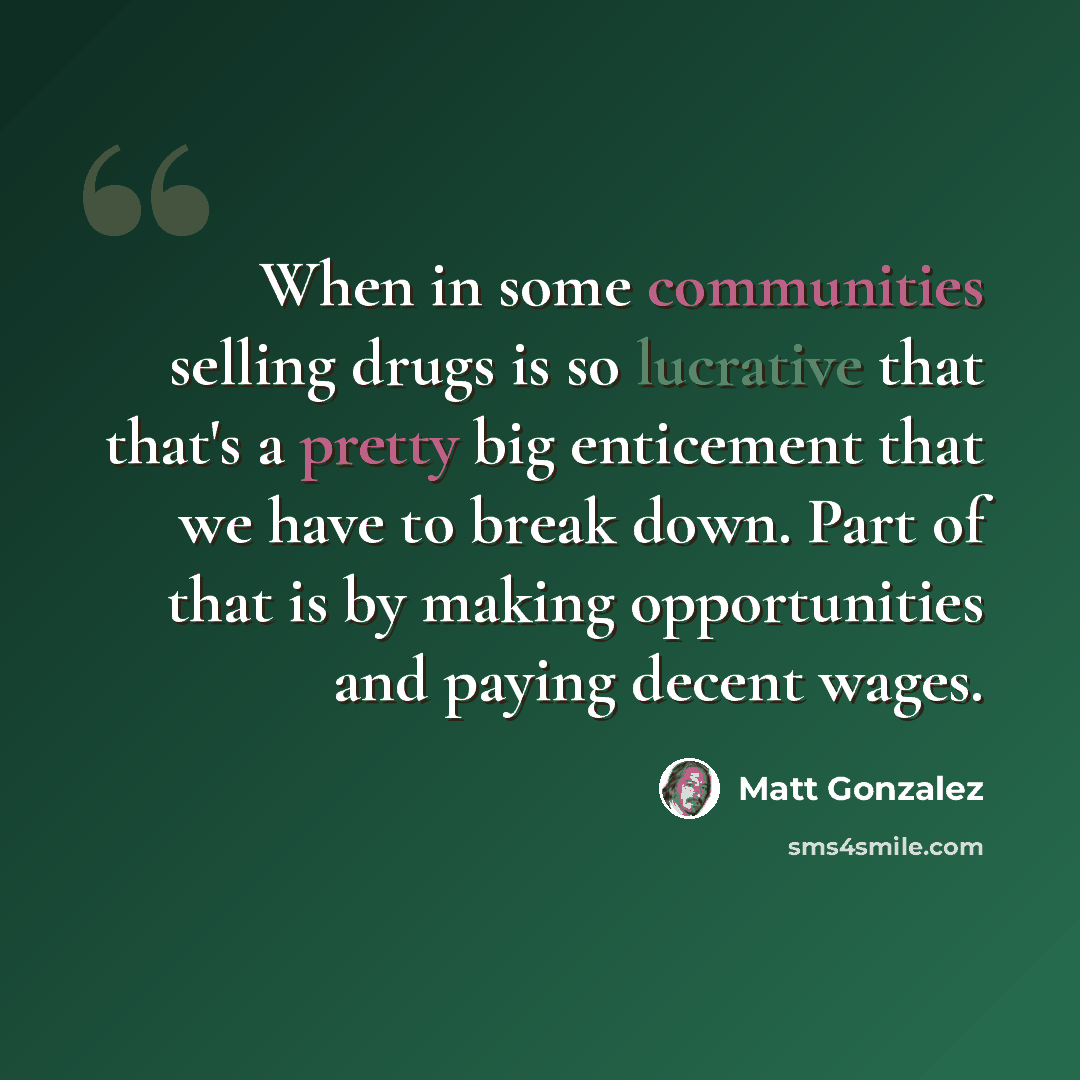 “When in some communities selling drugs is so lucrative that that's a pretty big enticement that we have to break down. Part of that is by making opportunities and paying decent wages.” quote by Matt Gonzalez