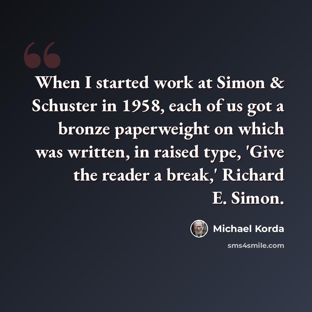 “When I started work at Simon & Schuster in 1958, each of us got a bronze paperweight on which was written, in raised type, 'Give the reader a break,' Richard E. Simon.” quote by Michael Korda