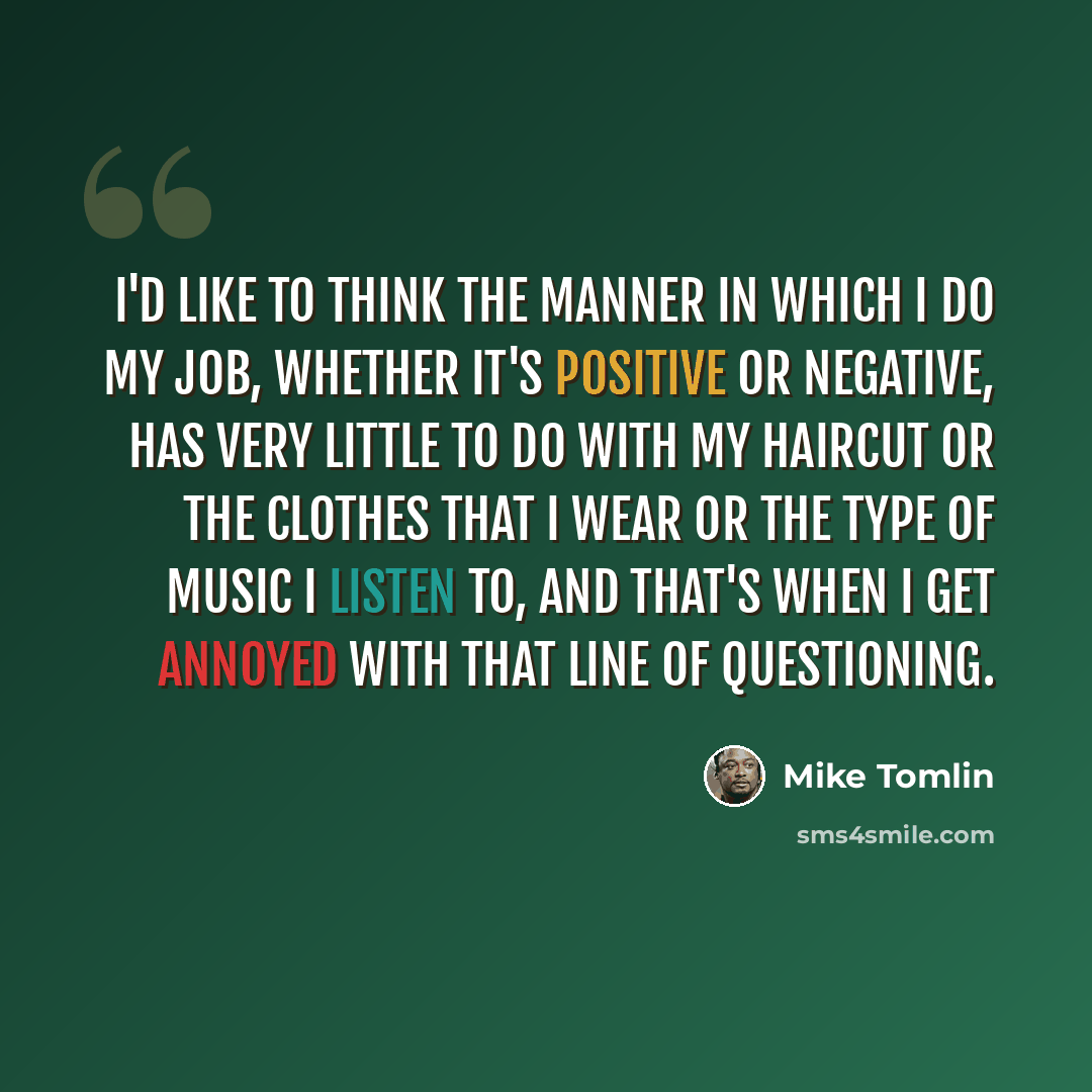 “I'd like to think the manner in which I do my job, whether it's positive or negative, has very little to do with my haircut or the clothes that I wear or the type of music I listen to, and that's when I get annoyed with that line of questioning.” quote by Mike Tomlin