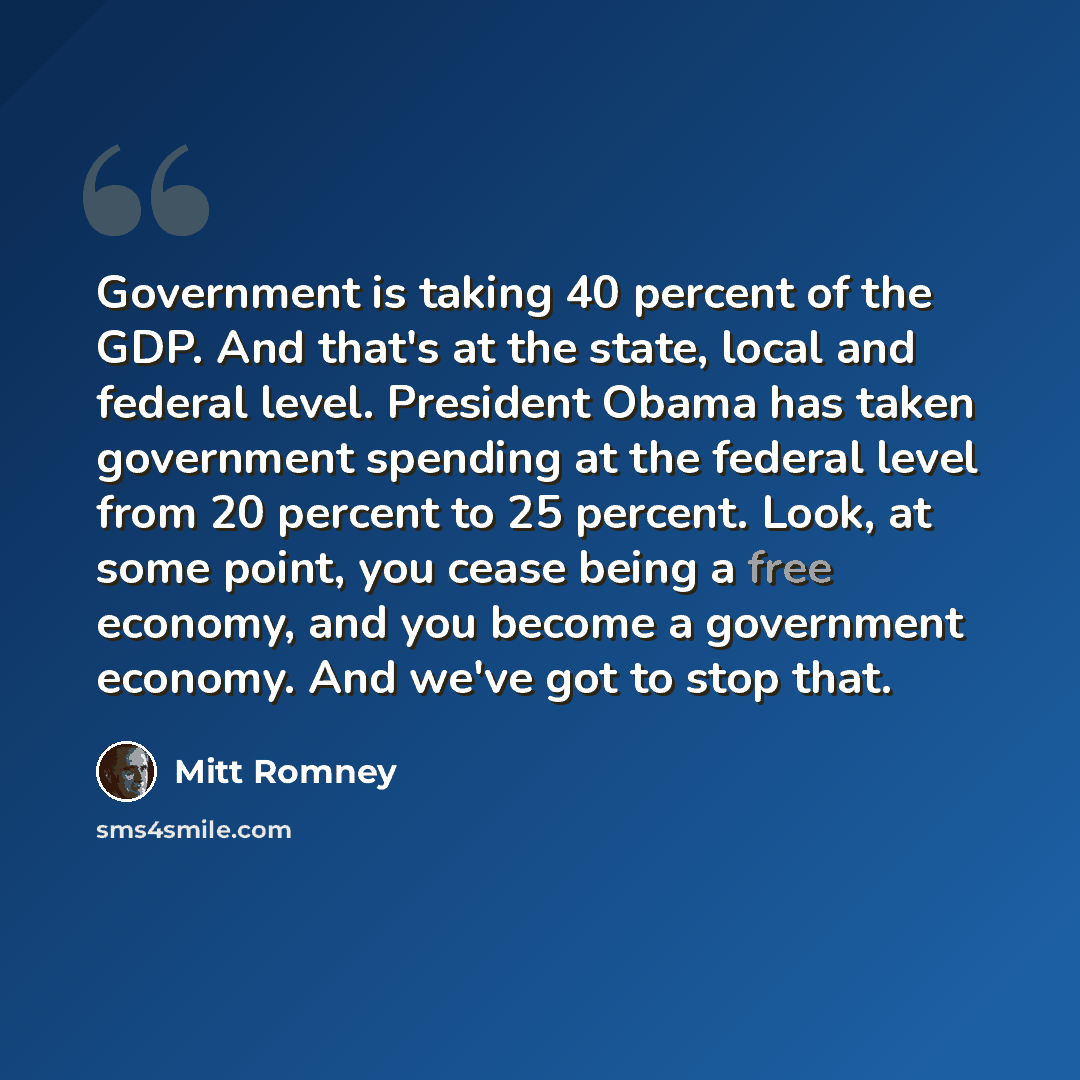 “Government is taking 40 percent of the GDP. And that's at the state, local and federal level. President Obama has taken government spending at the federal level from 20 percent to 25 percent. Look, at some point, you cease being a free economy, and you become a government economy. And we've got to…” quote by Mitt Romney