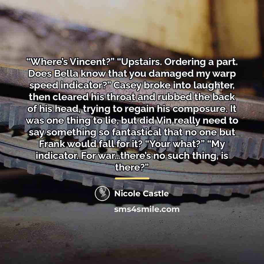 “Where’s Vincent?” “Upstairs. Ordering a part. Does Bella know that you damaged my warp speed indicator?” Casey broke into laughter, then cleared his throat and rubbed the back of his head, trying to regain his composure. It was one thing to lie, but did Vin really need to say something so…” quote by Nicole Castle