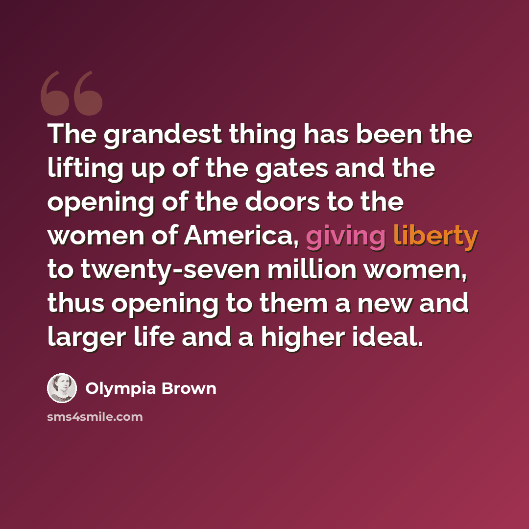 “The grandest thing has been the lifting up of the gates and the opening of the doors to the women of America, giving liberty to twenty-seven million women, thus opening to them a new and larger life and a higher ideal.” quote by Olympia Brown