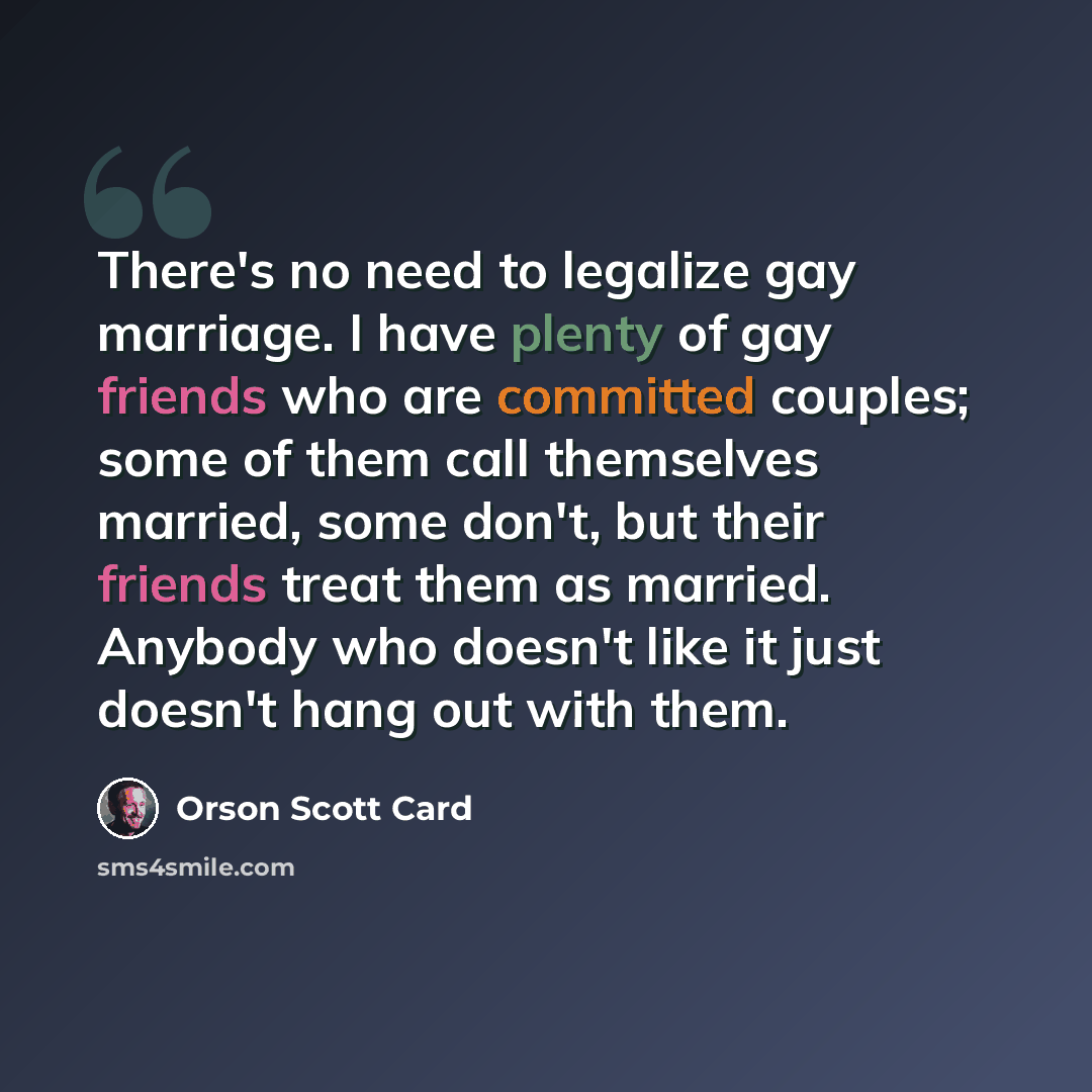 “There's no need to legalize gay marriage. I have plenty of gay friends who are committed couples; some of them call themselves married, some don't, but their friends treat them as married. Anybody who doesn't like it just doesn't hang out with them.” quote by Orson Scott Card