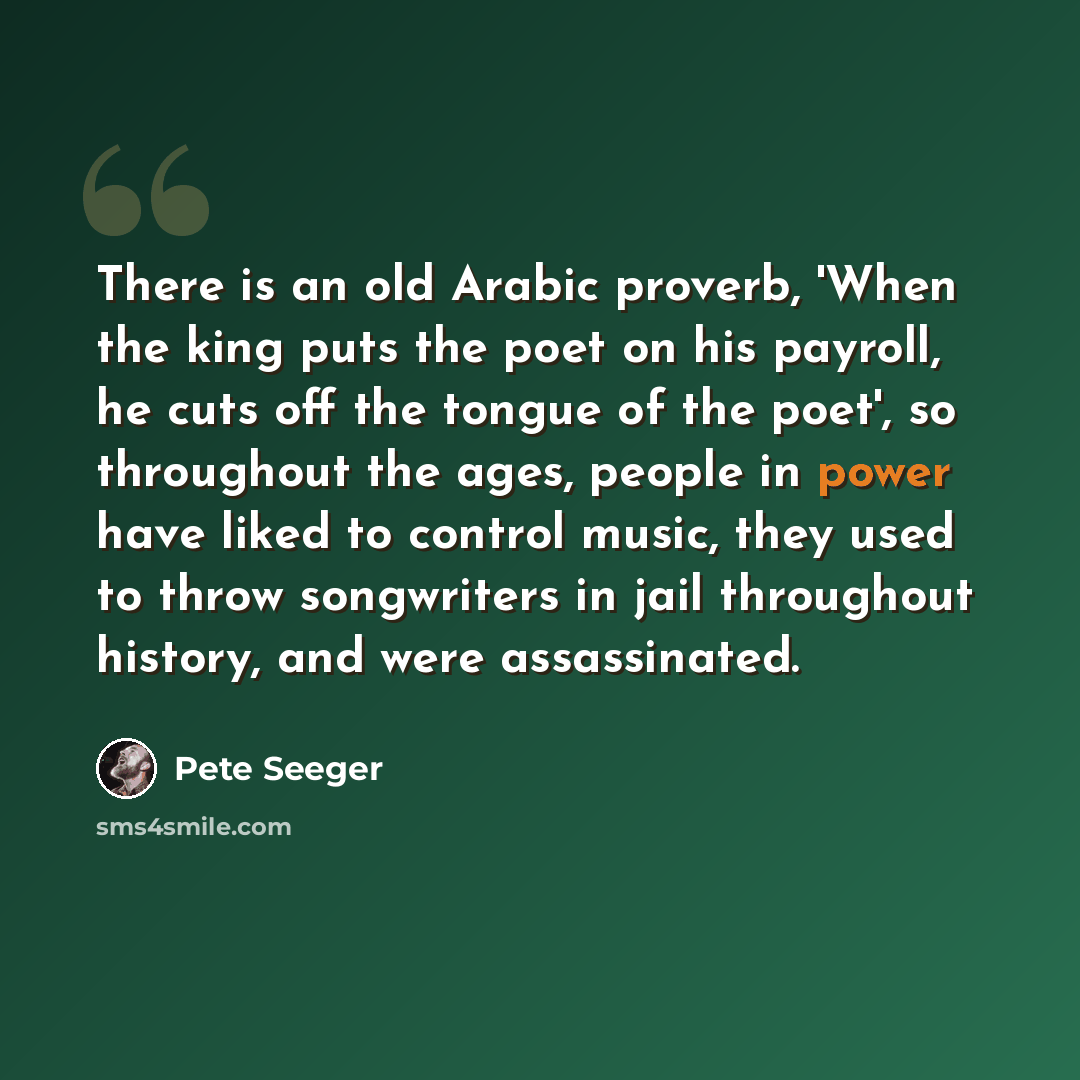 “There is an old Arabic proverb, 'When the king puts the poet on his payroll, he cuts off the tongue of the poet', so throughout the ages, people in power have liked to control music, they used to throw songwriters in jail throughout history, and were assassinated.” quote by Pete Seeger