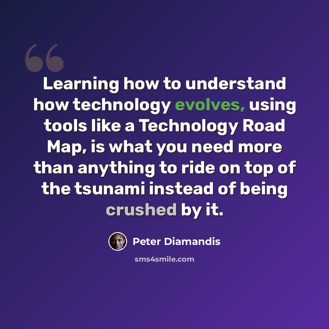 “Learning how to understand how technology evolves, using tools like a Technology Road Map, is what you need more than anything to ride on top of the tsunami instead of being crushed by it.” quote by Peter Diamandis