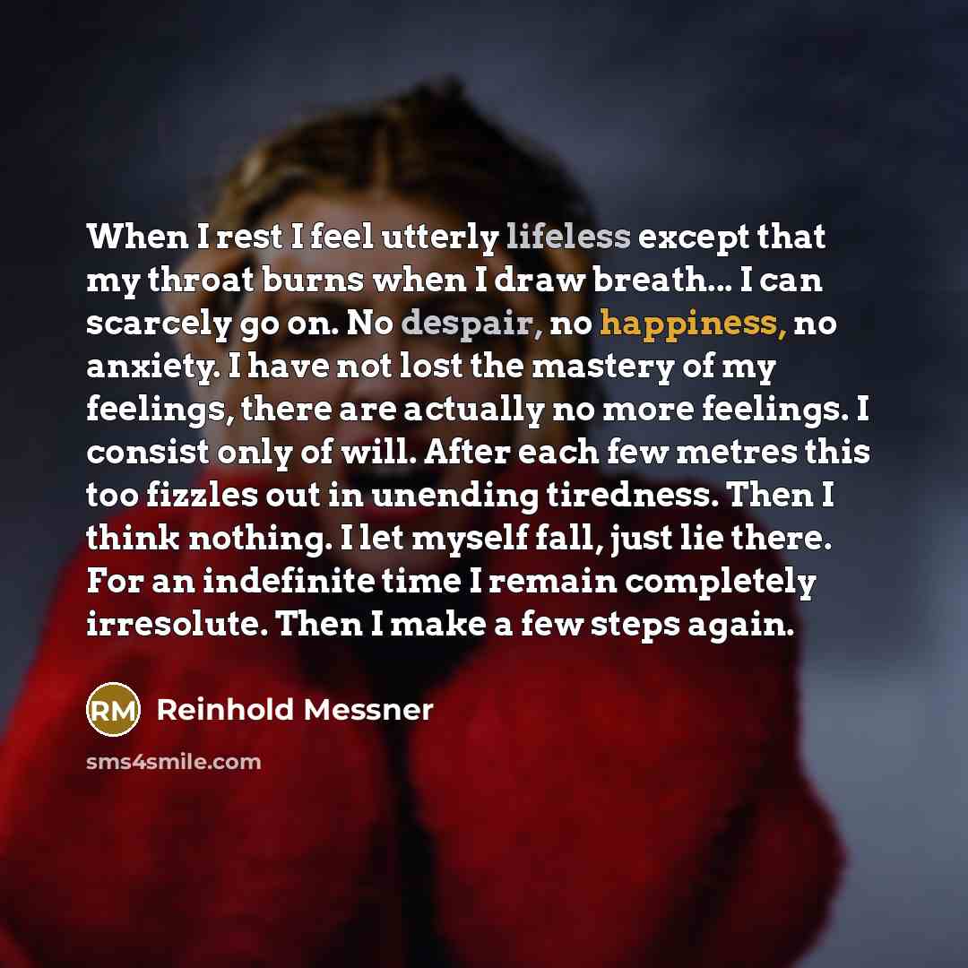 “When I rest I feel utterly lifeless except that my throat burns when I draw breath... I can scarcely go on. No despair, no happiness, no anxiety. I have not lost the mastery of my feelings, there are actually no more feelings. I consist only of will. After each few metres this too fizzles out in…” quote by Reinhold Messner