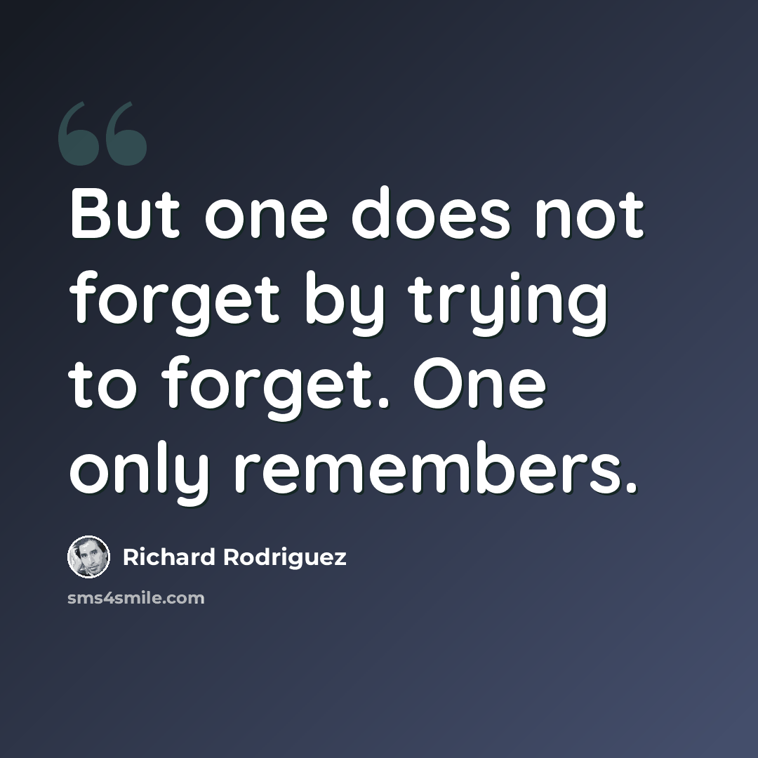 “But one does not forget by trying to forget. One only remembers.” quote by Richard Rodriguez