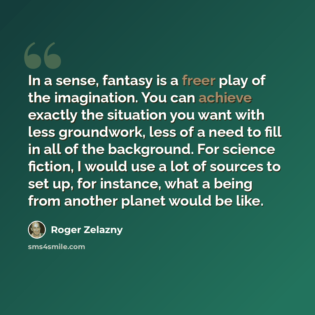 “In a sense, fantasy is a freer play of the imagination. You can achieve exactly the situation you want with less groundwork, less of a need to fill in all of the background. For science fiction, I would use a lot of sources to set up, for instance, what a being from another planet would be like.” quote by Roger Zelazny