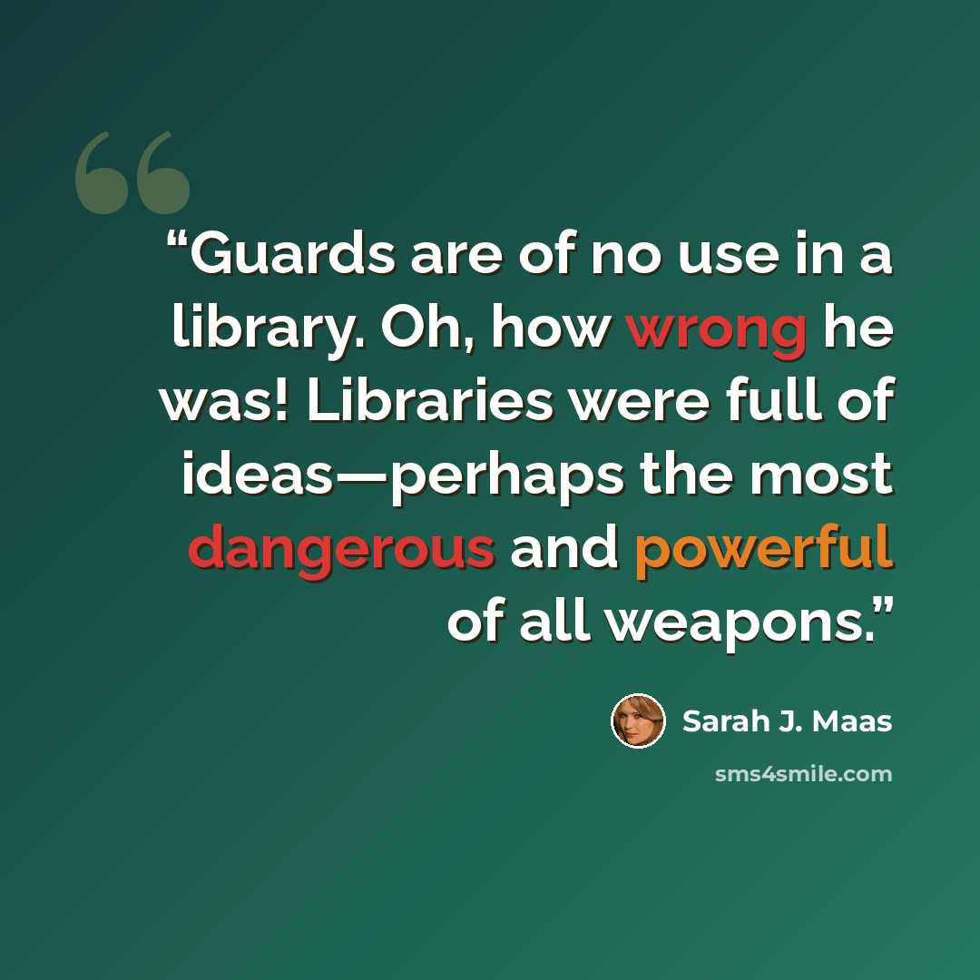 “Guards are of no use in a library. Oh, how wrong he was! Libraries were full of ideas—perhaps the most dangerous and powerful of all weapons.” quote by Sarah J. Maas