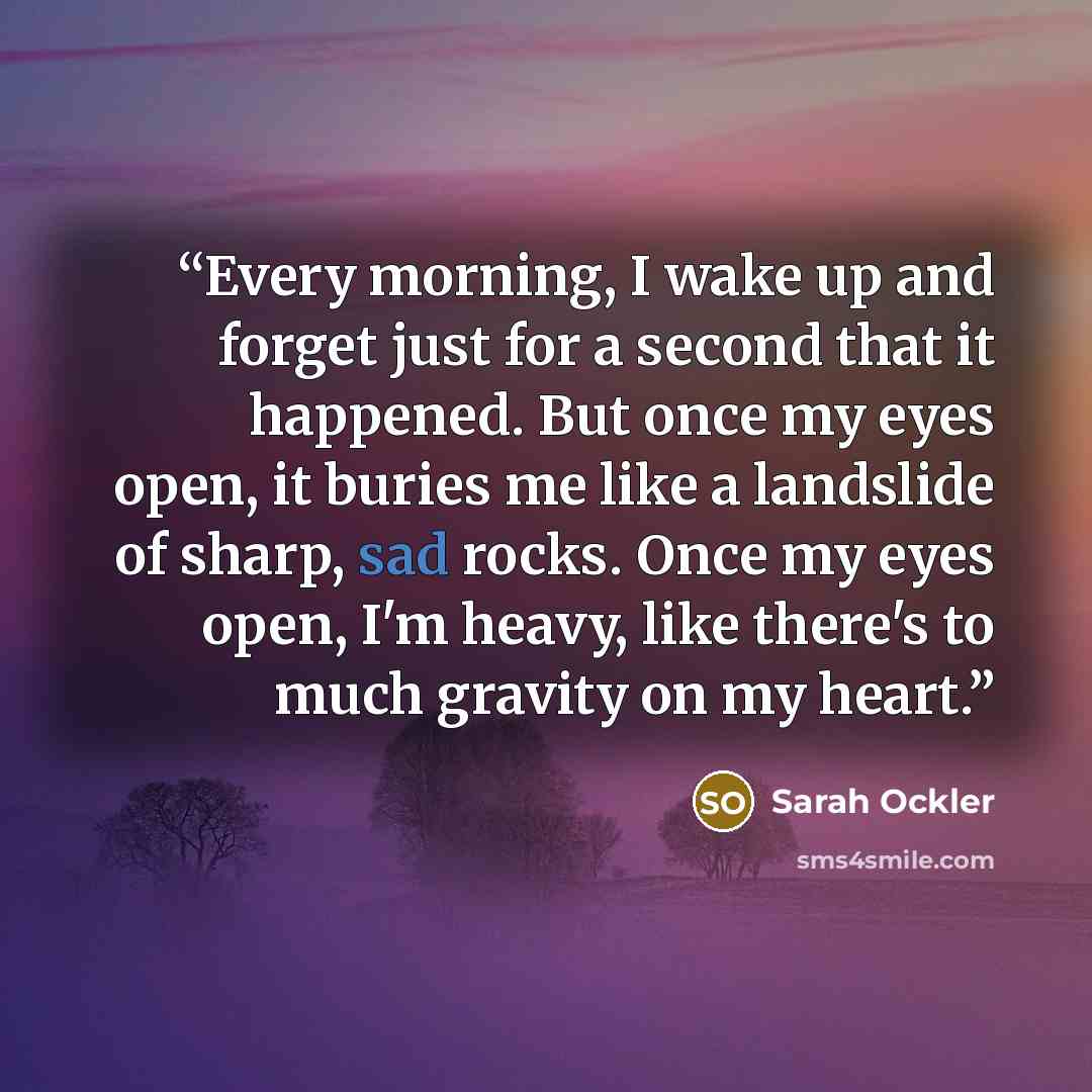 “Every morning, I wake up and forget just for a second that it happened. But once my eyes open, it buries me like a landslide of sharp, sad rocks. Once my eyes open, I'm heavy, like there's to much gravity on my heart.” quote by Sarah Ockler