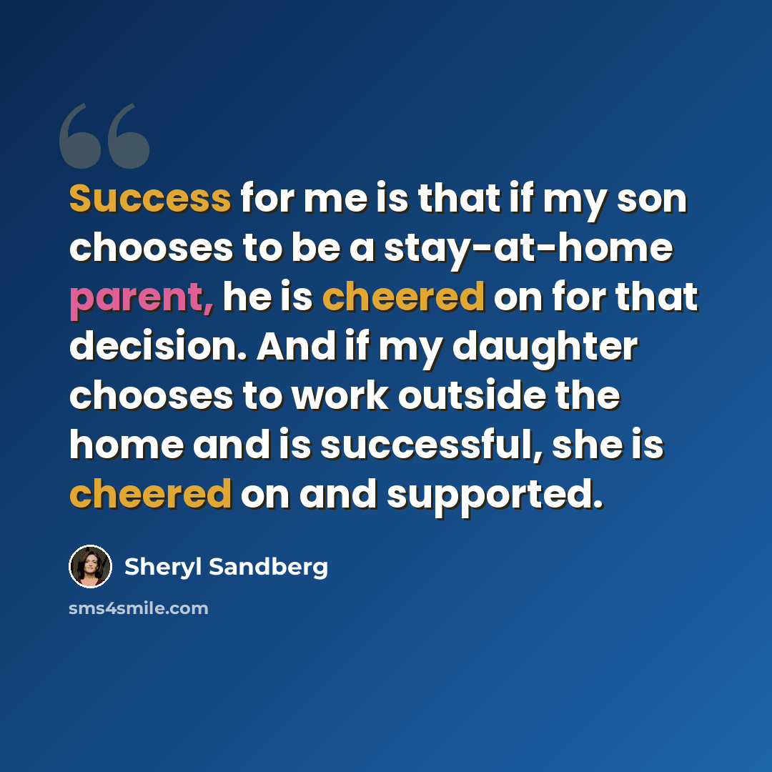 “Success for me is that if my son chooses to be a stay-at-home parent, he is cheered on for that decision. And if my daughter chooses to work outside the home and is successful, she is cheered on and supported.” quote by Sheryl Sandberg