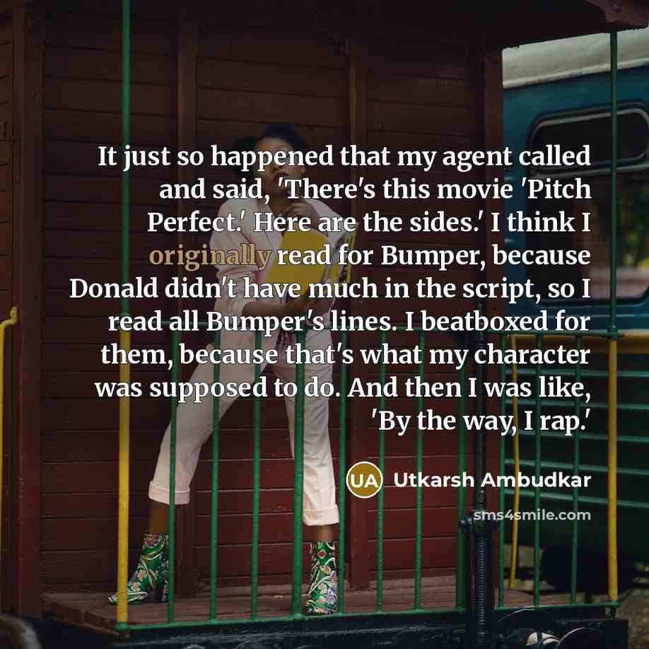 “It just so happened that my agent called and said, 'There's this movie 'Pitch Perfect.' Here are the sides.' I think I originally read for Bumper, because Donald didn't have much in the script, so I read all Bumper's lines. I beatboxed for them, because that's what my character was supposed to do…” quote by Utkarsh Ambudkar