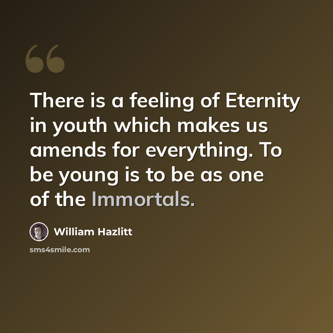 “There is a feeling of Eternity in youth which makes us amends for everything. To be young is to be as one of the Immortals.” quote by William Hazlitt