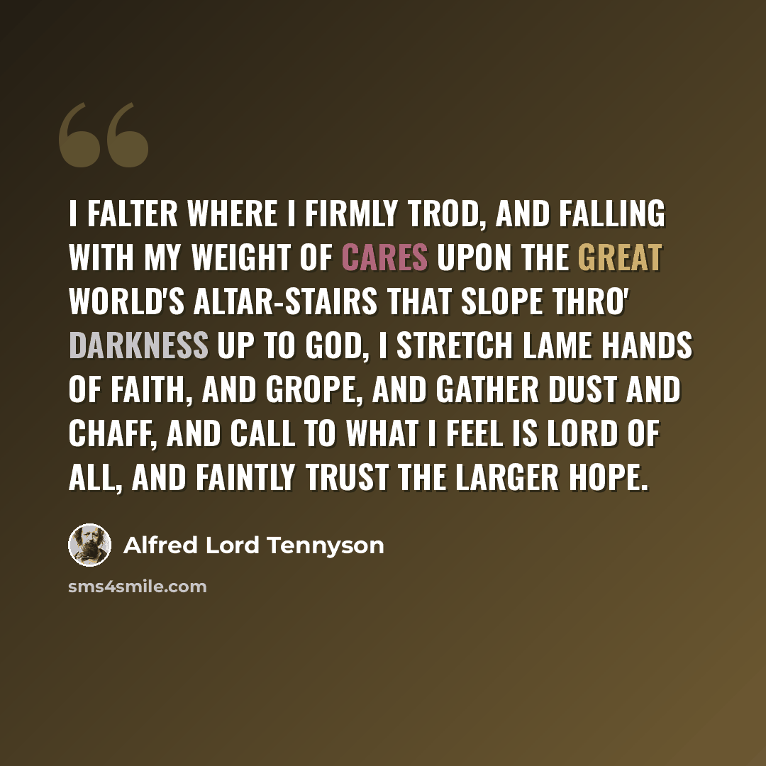 “I falter where I firmly trod, And falling with my weight of cares Upon the great world's altar-stairs That slope thro' darkness up to God, I stretch lame hands of faith, and grope, And gather dust and chaff, and call To what I feel is Lord of all, And faintly trust the larger hope.” quote by Alfred Lord Tennyson