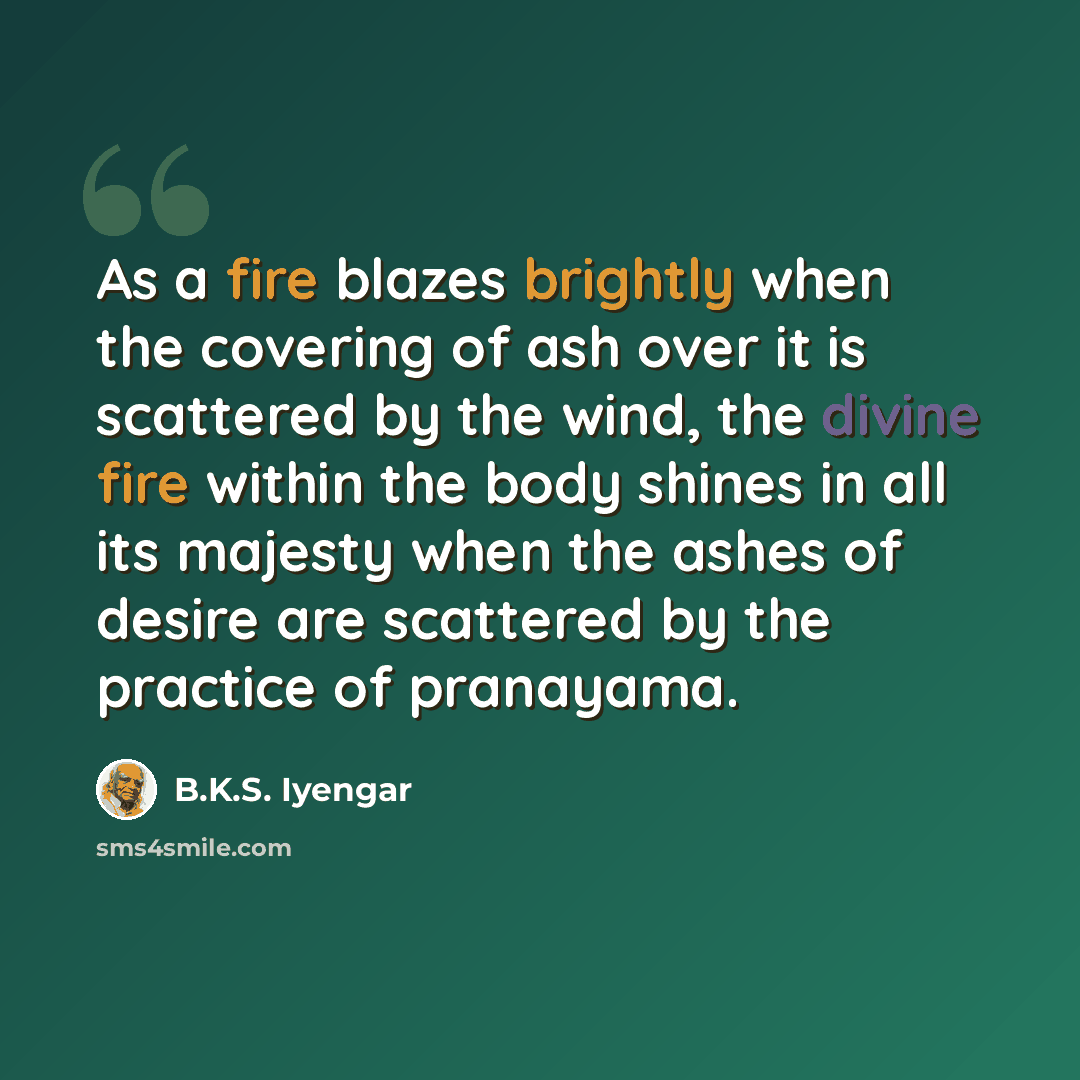 “As a fire blazes brightly when the covering of ash over it is scattered by the wind, the divine fire within the body shines in all its majesty when the ashes of desire are scattered by the practice of pranayama.” quote by B.K.S. Iyengar
