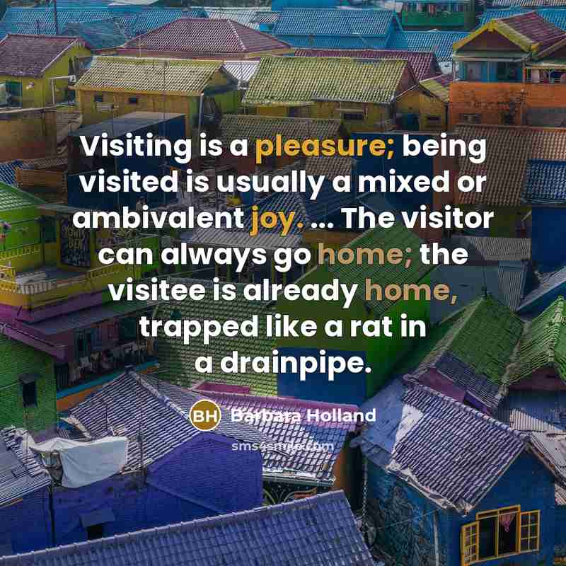 “Visiting is a pleasure; being visited is usually a mixed or ambivalent joy. ... The visitor can always go home; the visitee is already home, trapped like a rat in a drainpipe.” quote by Barbara Holland