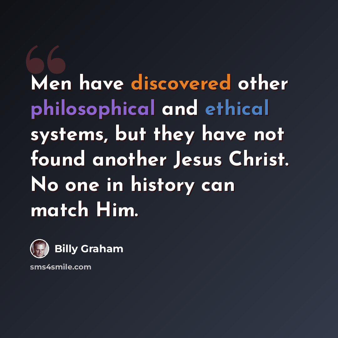 “Men have discovered other philosophical and ethical systems, but they have not found another Jesus Christ. No one in history can match Him.” quote by Billy Graham