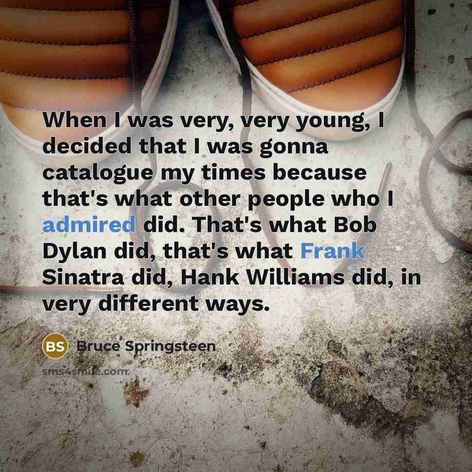 “When I was very, very young, I decided that I was gonna catalogue my times because that's what other people who I admired did. That's what Bob Dylan did, that's what Frank Sinatra did, Hank Williams did, in very different ways.” quote by Bruce Springsteen