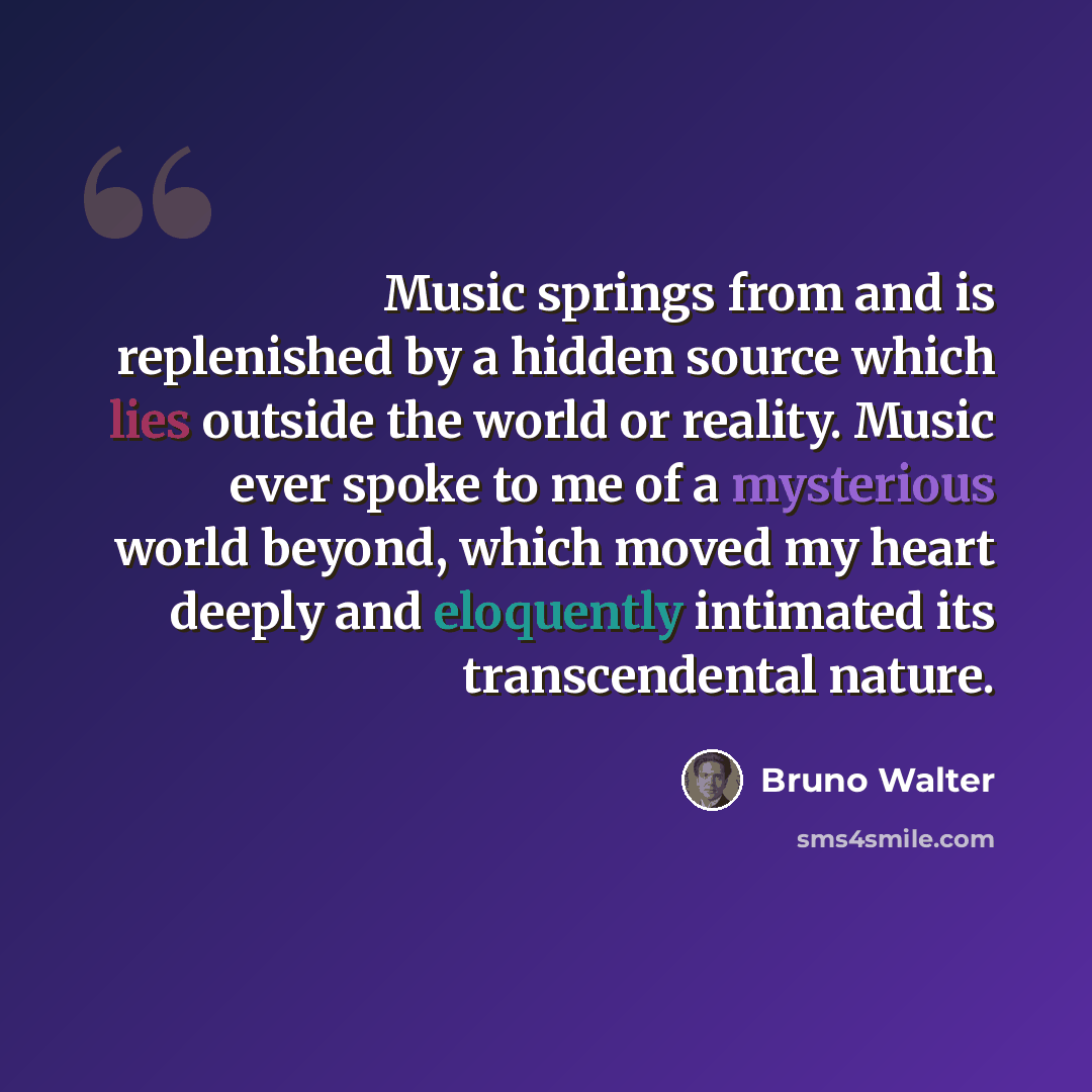 “Music springs from and is replenished by a hidden source which lies outside the world or reality. Music ever spoke to me of a mysterious world beyond, which moved my heart deeply and eloquently intimated its transcendental nature.” quote by Bruno Walter