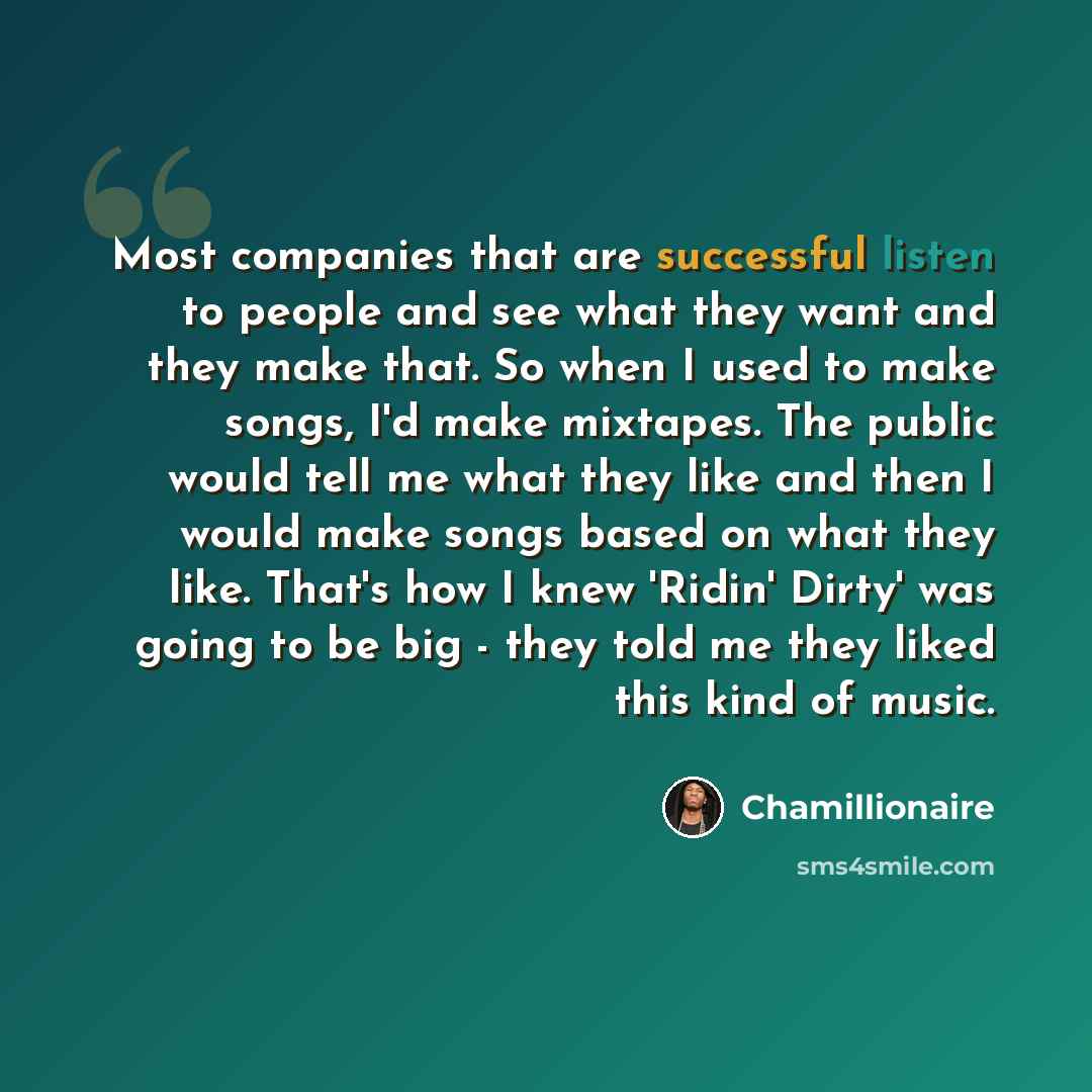 “Most companies that are successful listen to people and see what they want and they make that. So when I used to make songs, I'd make mixtapes. The public would tell me what they like and then I would make songs based on what they like. That's how I knew 'Ridin' Dirty' was going to be big - they…” quote by Chamillionaire