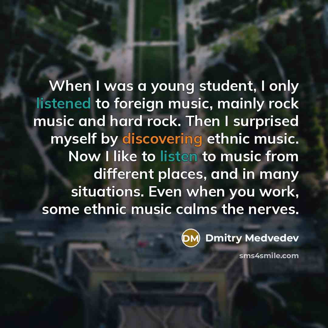“When I was a young student, I only listened to foreign music, mainly rock music and hard rock. Then I surprised myself by discovering ethnic music. Now I like to listen to music from different places, and in many situations. Even when you work, some ethnic music calms the nerves.” quote by Dmitry Medvedev