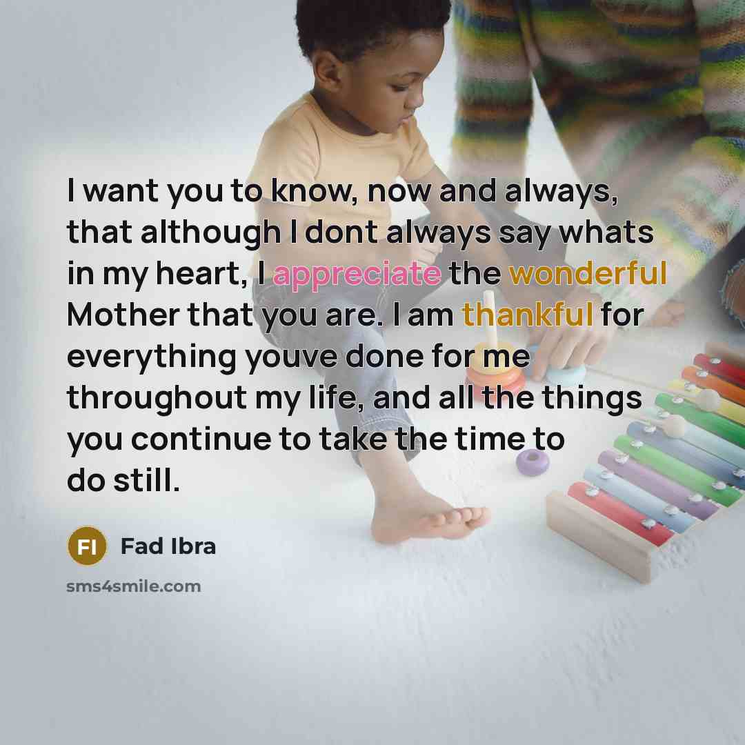 “I want you to know, now and always, that although I dont always say whats in my heart, I appreciate the wonderful Mother that you are. I am thankful for everything youve done for me throughout my life, and all the things you continue to take the time to do still.” quote by Fad Ibra