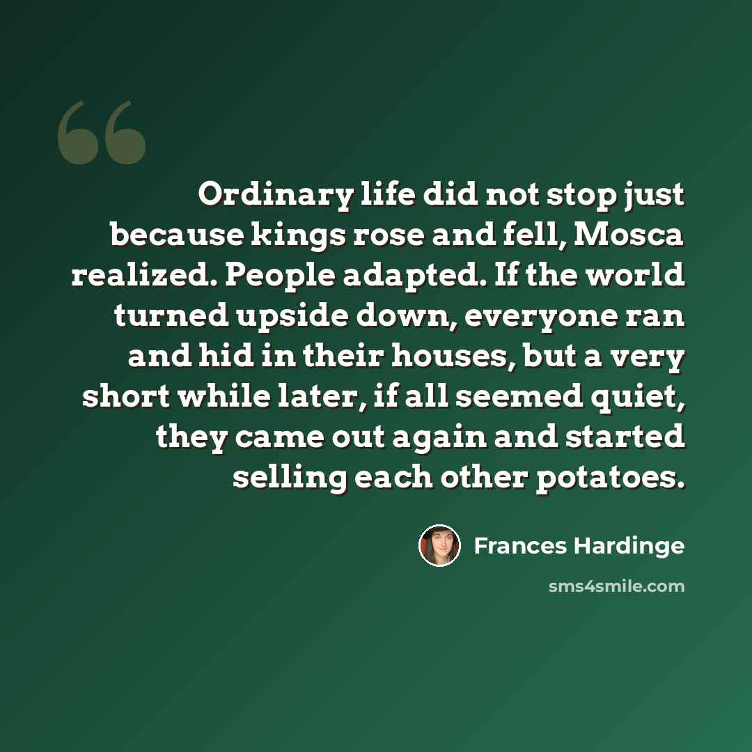 “Ordinary life did not stop just because kings rose and fell, Mosca realized. People adapted. If the world turned upside down, everyone ran and hid in their houses, but a very short while later, if all seemed quiet, they came out again and started selling each other potatoes.” quote by Frances Hardinge