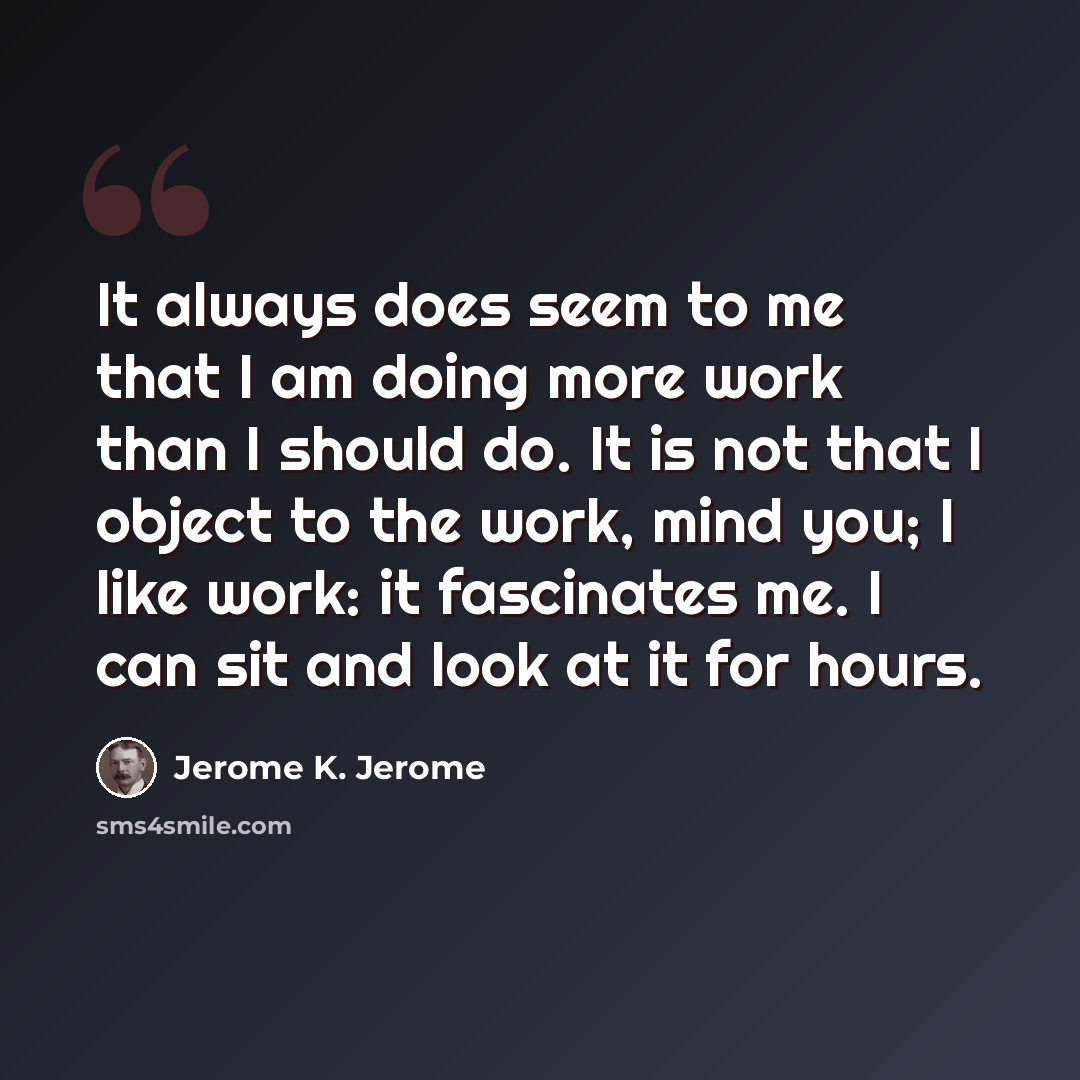 “It always does seem to me that I am doing more work than I should do. It is not that I object to the work, mind you; I like work: it fascinates me. I can sit and look at it for hours.” quote by Jerome K. Jerome