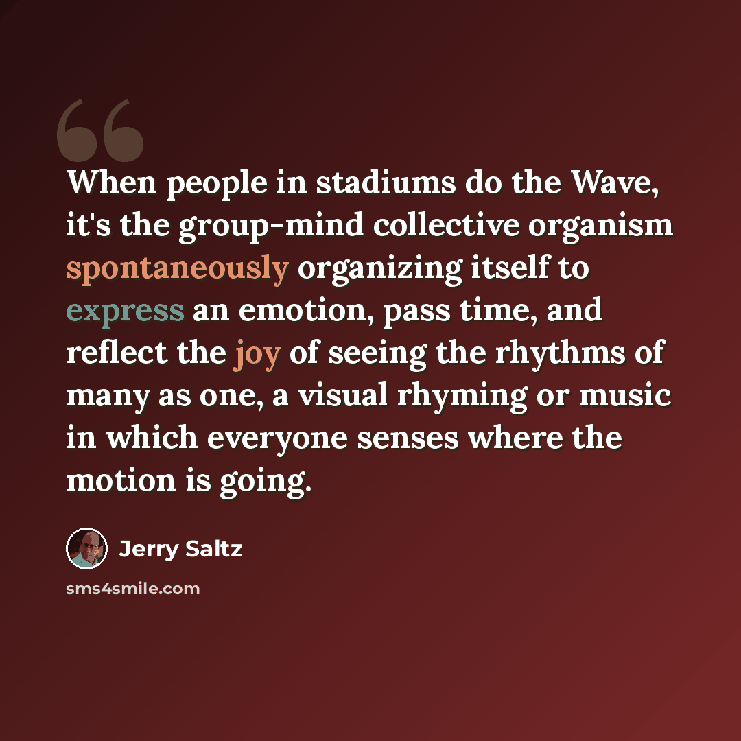 “When people in stadiums do the Wave, it's the group-mind collective organism spontaneously organizing itself to express an emotion, pass time, and reflect the joy of seeing the rhythms of many as one, a visual rhyming or music in which everyone senses where the motion is going.” quote by Jerry Saltz