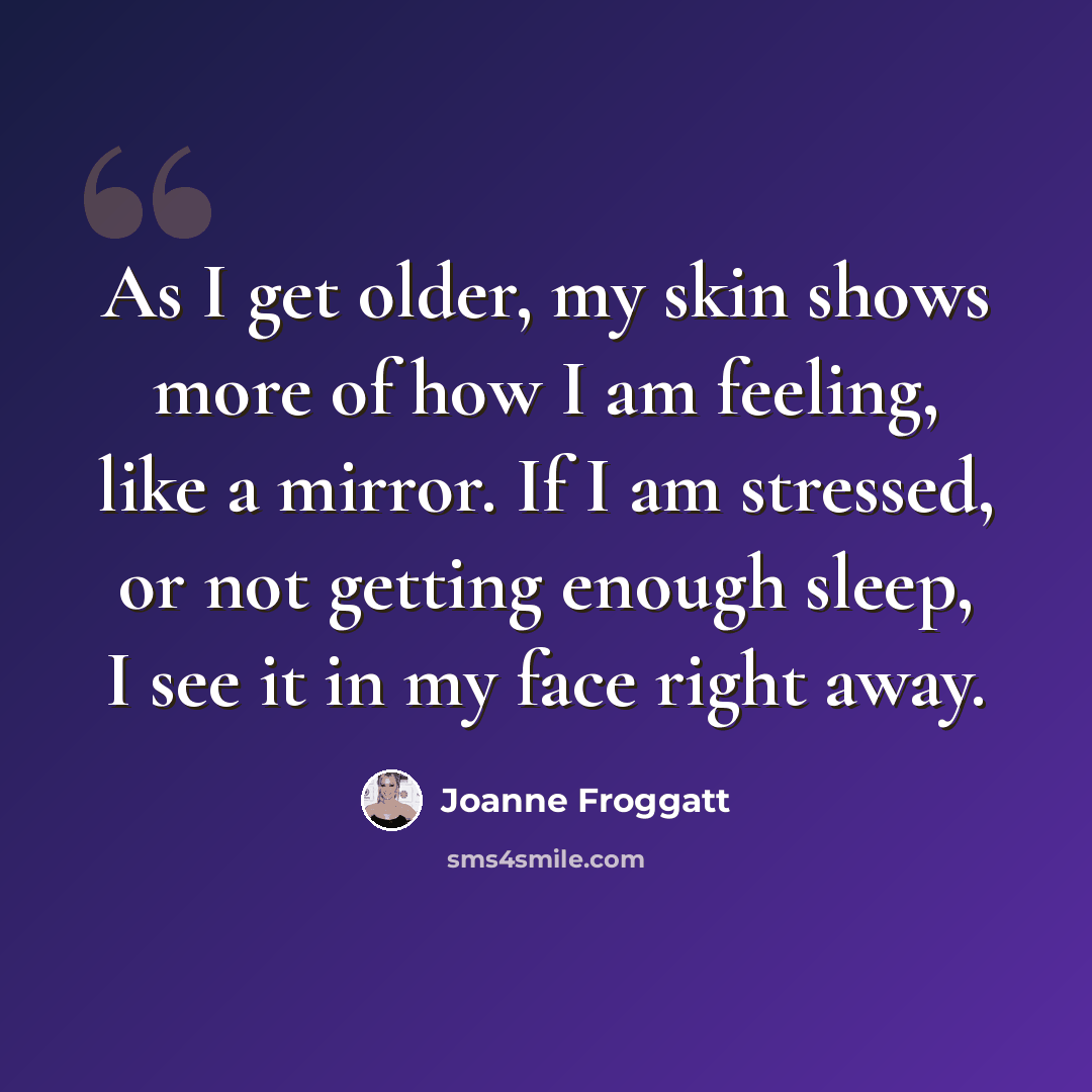 “As I get older, my skin shows more of how I am feeling, like a mirror. If I am stressed, or not getting enough sleep, I see it in my face right away.” quote by Joanne Froggatt