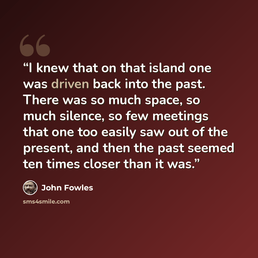 “I knew that on that island one was driven back into the past. There was so much space, so much silence, so few meetings that one too easily saw out of the present, and then the past seemed ten times closer than it was.” quote by John Fowles