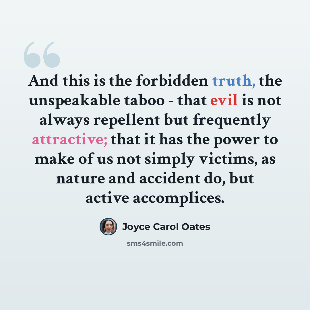 “And this is the forbidden truth, the unspeakable taboo - that evil is not always repellent but frequently attractive; that it has the power to make of us not simply victims, as nature and accident do, but active accomplices.” quote by Joyce Carol Oates