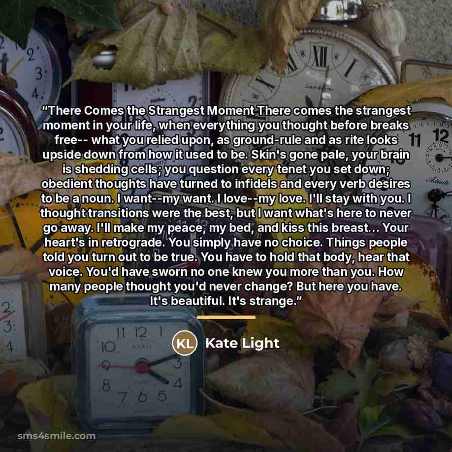 “There Comes the Strangest Moment There comes the strangest moment in your life, when everything you thought before breaks free-- what you relied upon, as ground-rule and as rite looks upside down from how it used to be. Skin's gone pale, your brain is shedding cells; you question every tenet you…” quote by Kate Light