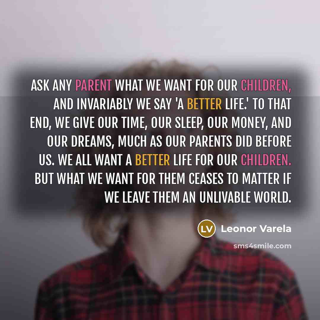 “Ask any parent what we want for our children, and invariably we say 'a better life.' To that end, we give our time, our sleep, our money, and our dreams, much as our parents did before us. We all want a better life for our children. But what we want for them ceases to matter if we leave them an…” quote by Leonor Varela