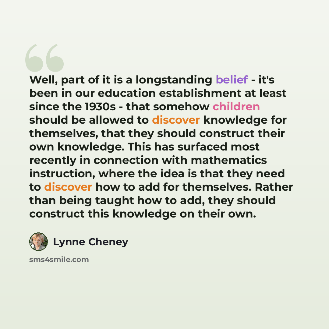 “Well, part of it is a longstanding belief - it's been in our education establishment at least since the 1930s - that somehow children should be allowed to discover knowledge for themselves, that they should construct their own knowledge. This has surfaced most recently in connection with…” quote by Lynne Cheney