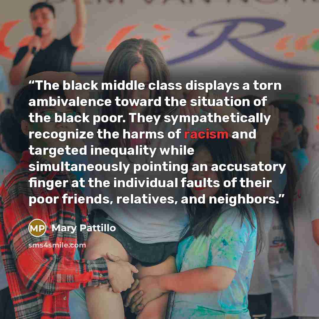 “The black middle class displays a torn ambivalence toward the situation of the black poor. They sympathetically recognize the harms of racism and targeted inequality while simultaneously pointing an accusatory finger at the individual faults of their poor friends, relatives, and neighbors.” quote by Mary Pattillo