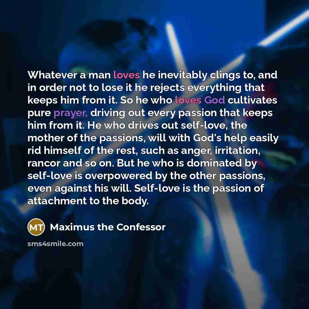 “Whatever a man loves he inevitably clings to, and in order not to lose it he rejects everything that keeps him from it. So he who loves God cultivates pure prayer, driving out every passion that keeps him from it. He who drives out self-love, the mother of the passions, will with God's help easily…” quote by Maximus the Confessor