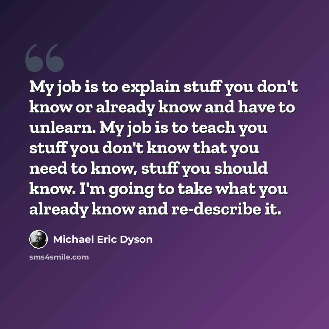 “My job is to explain stuff you don't know or already know and have to unlearn. My job is to teach you stuff you don't know that you need to know, stuff you should know. I'm going to take what you already know and re-describe it.” quote by Michael Eric Dyson