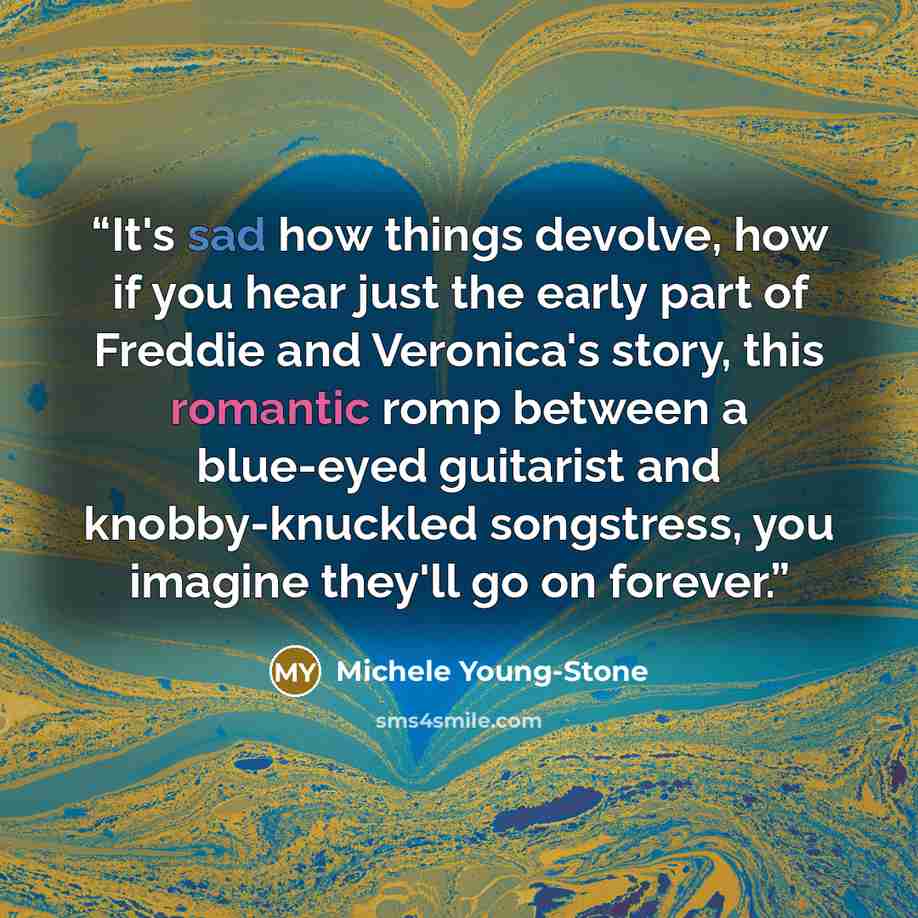 “It's sad how things devolve, how if you hear just the early part of Freddie and Veronica's story, this romantic romp between a blue-eyed guitarist and knobby-knuckled songstress, you imagine they'll go on forever.” quote by Michele Young-Stone