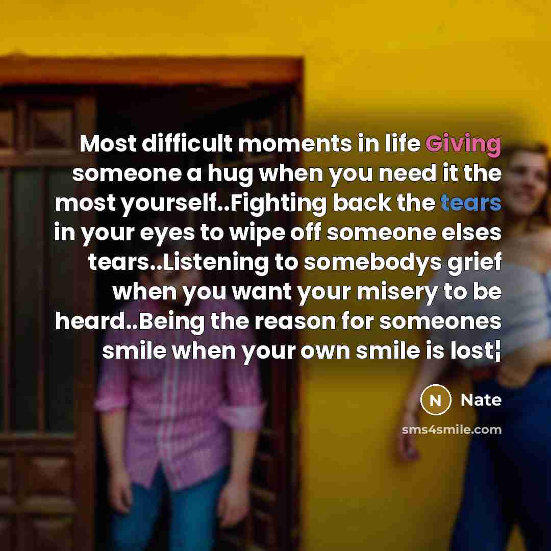 “Most difficult moments in life Giving someone a hug when you need it the most yourself..Fighting back the tears in your eyes to wipe off someone elses tears..Listening to somebodys grief when you want your misery to be heard..Being the reason for someones smile when your own smile is lost¦” quote by Nate