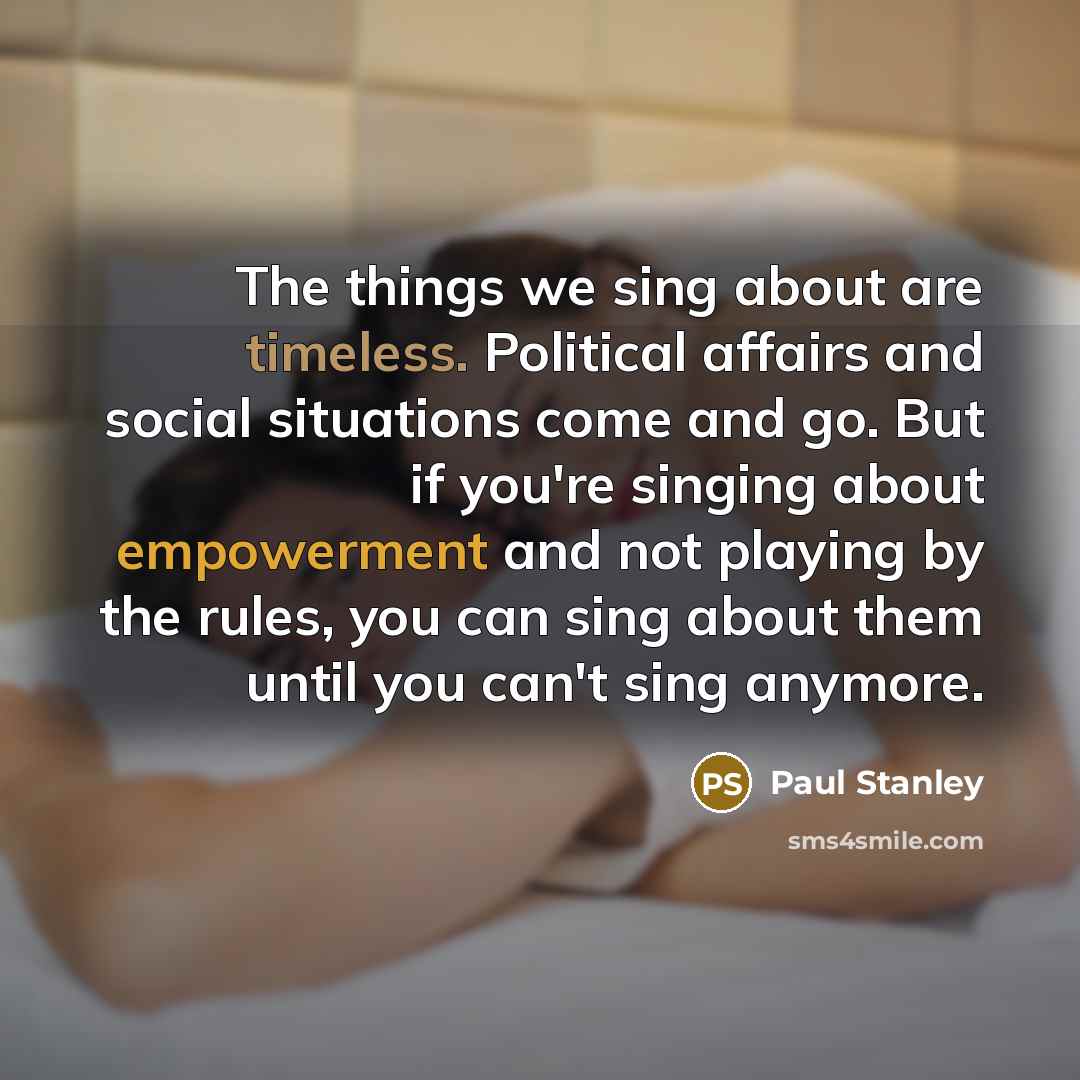 “The things we sing about are timeless. Political affairs and social situations come and go. But if you're singing about empowerment and not playing by the rules, you can sing about them until you can't sing anymore.” quote by Paul Stanley