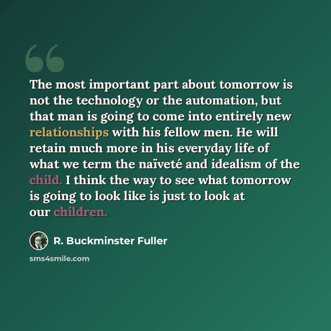 “The most important part about tomorrow is not the technology or the automation, but that man is going to come into entirely new relationships with his fellow men. He will retain much more in his everyday life of what we term the naïveté and idealism of the child. I think the way to see what…” quote by R. Buckminster Fuller