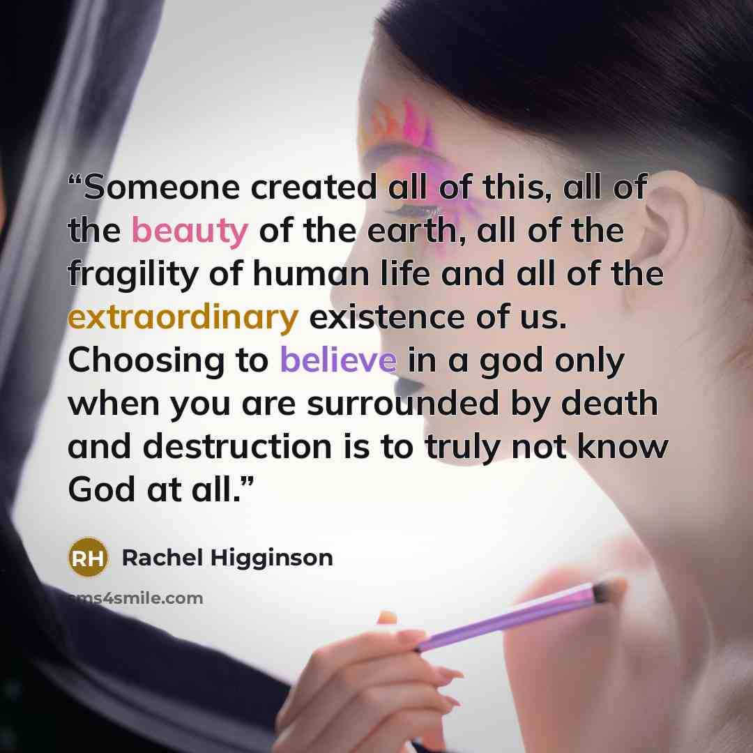 “Someone created all of this, all of the beauty of the earth, all of the fragility of human life and all of the extraordinary existence of us. Choosing to believe in a god only when you are surrounded by death and destruction is to truly not know God at all.” quote by Rachel Higginson