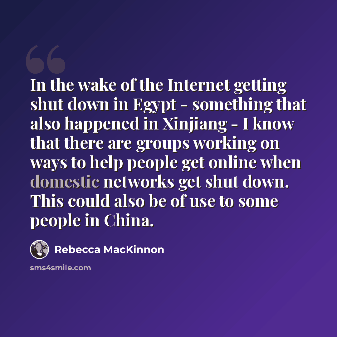 “In the wake of the Internet getting shut down in Egypt - something that also happened in Xinjiang - I know that there are groups working on ways to help people get online when domestic networks get shut down. This could also be of use to some people in China.” quote by Rebecca MacKinnon