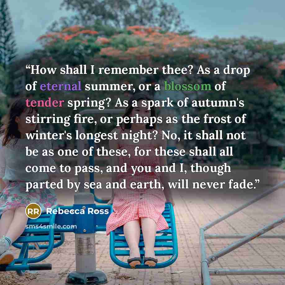 “How shall I remember thee? As a drop of eternal summer, or a blossom of tender spring? As a spark of autumn's stirring fire, or perhaps as the frost of winter's longest night? No, it shall not be as one of these, for these shall all come to pass, and you and I, though parted by sea and earth, will…” quote by Rebecca Ross