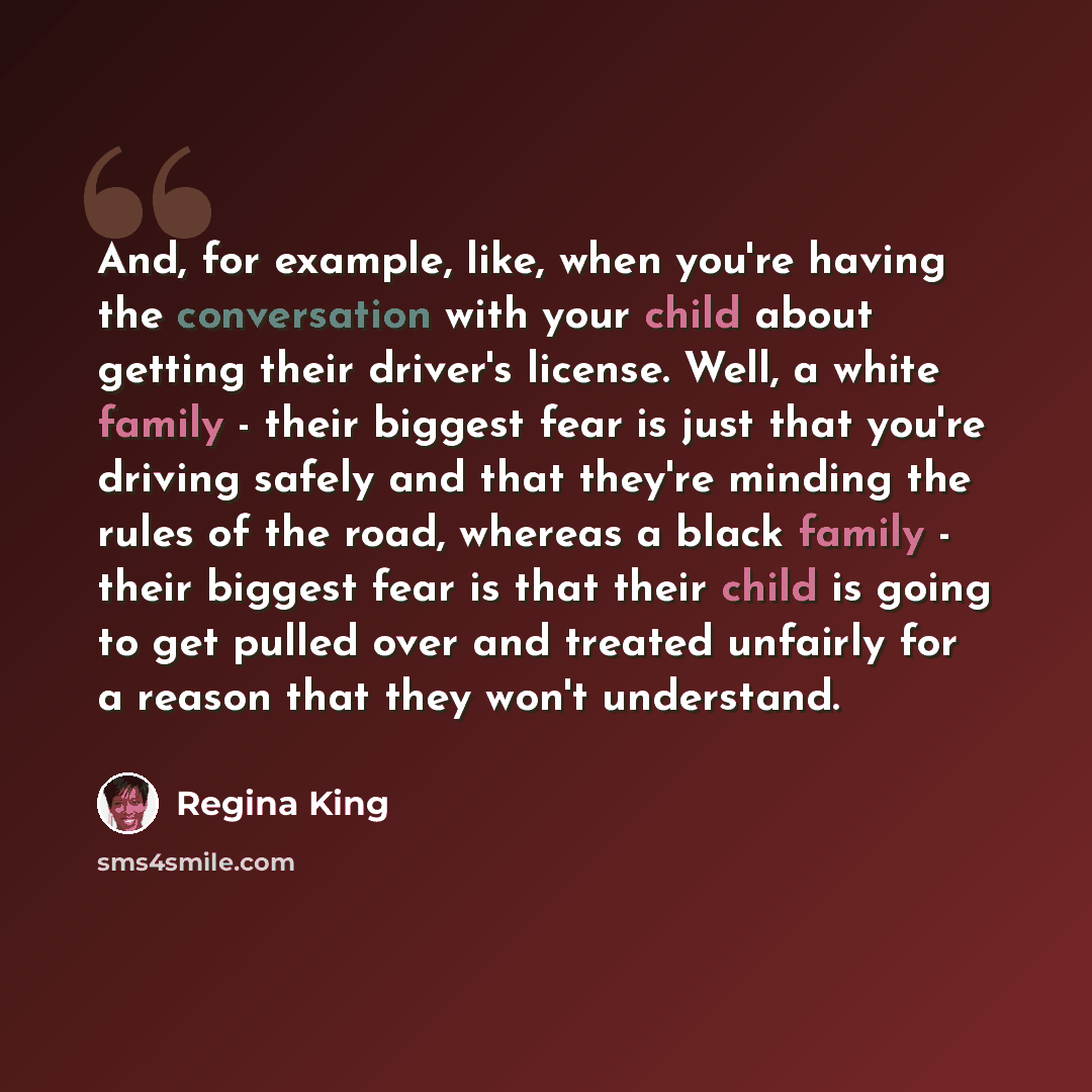 “And, for example, like, when you're having the conversation with your child about getting their driver's license. Well, a white family - their biggest fear is just that you're driving safely and that they're minding the rules of the road, whereas a black family - their biggest fear is that their…” quote by Regina King